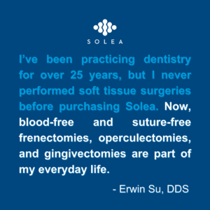I've been practicing dentistry for over 25 years, but I never performed soft tissue surgeries before purchasing Solea. Now, blood-free and suture-free frenectomies, operculectomies, and gingivectomies are part of my everyday life. - Erwin Su, DDS