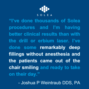 I've done thousands of Solea procedures and I'm having better clinical results than with the drill or erbium laser. I've done some remarkably deep fillings without anesthesia and the patients came out of the chair smiling and ready to take on their day. - Joshua P. Weintraub DDS, PA